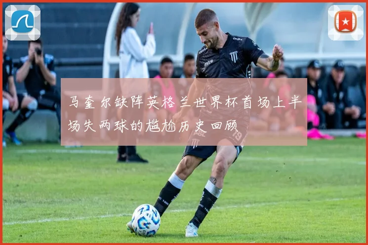 马奎尔缺阵英格兰世界杯首场上半场失两球的尴尬历史回顾