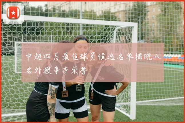 中超四月最佳球员候选名单揭晓八名外援争夺荣誉