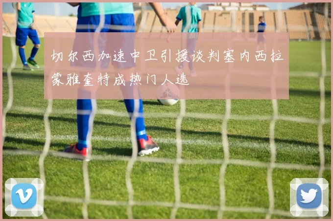 切尔西加速中卫引援谈判塞内西拉蒙雅奎特成热门人选
