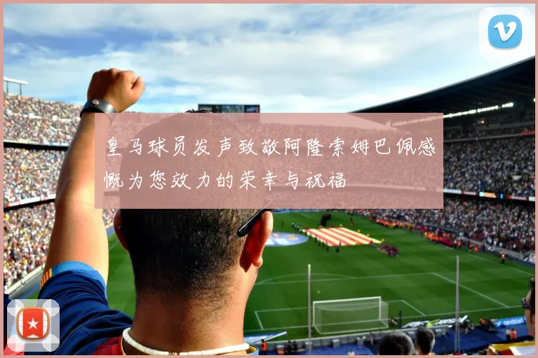 皇马球员发声致敬阿隆索姆巴佩感慨为您效力的荣幸与祝福