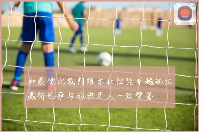 加泰德比裁判维尔杜拉凭卓越执法赢得巴萨与西班牙人一致赞誉
