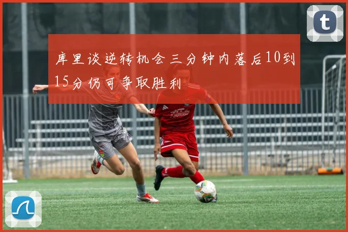 库里谈逆转机会三分钟内落后10到15分仍可争取胜利