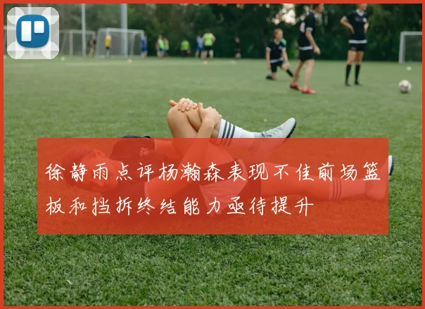 徐静雨点评杨瀚森表现不佳前场篮板和挡拆终结能力亟待提升