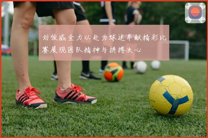 刘俊威全力以赴为球迷奉献精彩比赛展现团队精神与拼搏决心