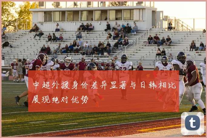 中超外援身价差异显著与日韩相比展现绝对优势