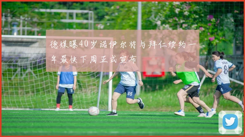 德媒曝40岁诺伊尔将与拜仁续约一年最快下周正式宣布
