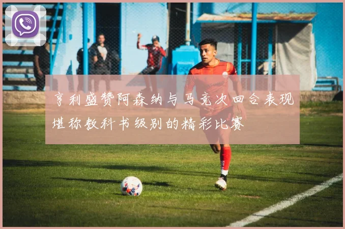 亨利盛赞阿森纳与马竞次回合表现堪称教科书级别的精彩比赛