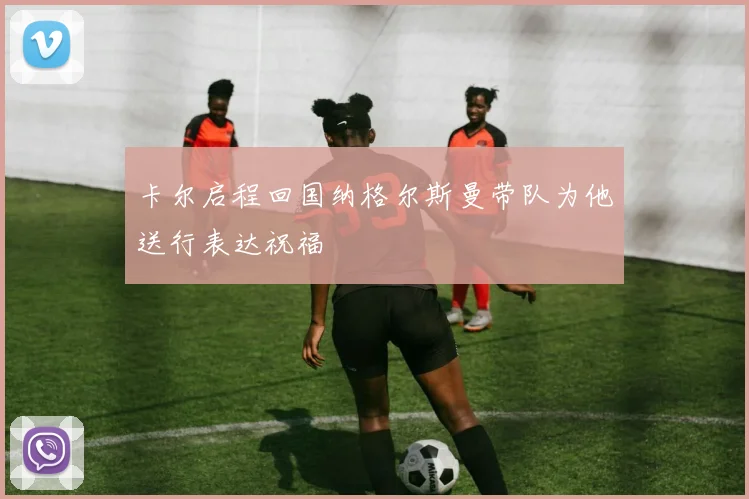 卡尔启程回国纳格尔斯曼带队为他送行表达祝福