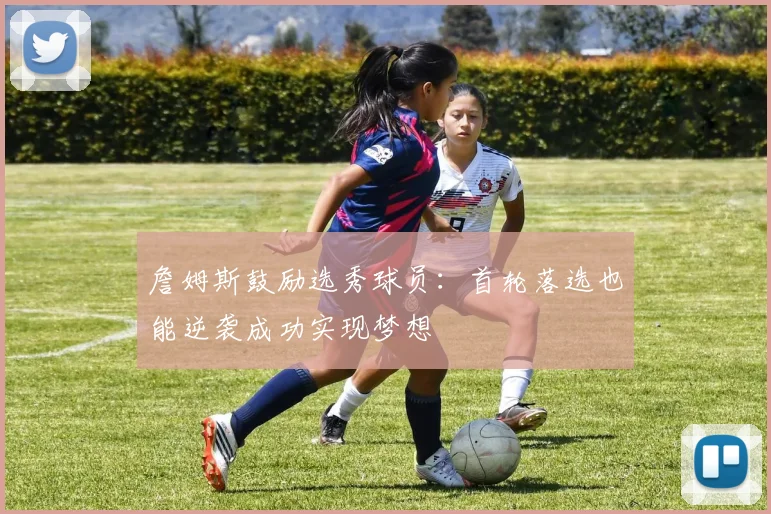 詹姆斯鼓励选秀球员：首轮落选也能逆袭成功实现梦想
