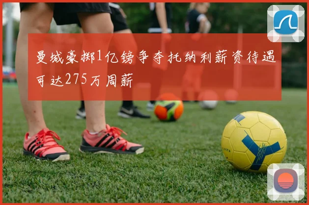 曼城豪掷1亿镑争夺托纳利薪资待遇可达275万周薪
