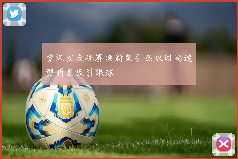 索汉女友观赛换新装引热议时尚造型再度吸引眼球