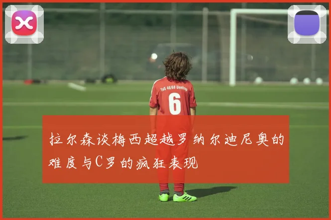 拉尔森谈梅西超越罗纳尔迪尼奥的难度与C罗的疯狂表现