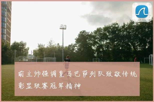 前主帅强调皇马巴萨列队致敬传统彰显联赛冠军精神