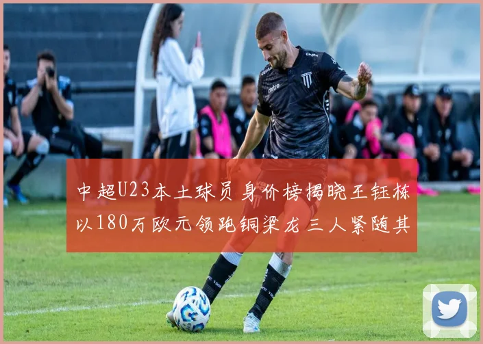 中超U23本土球员身价榜揭晓王钰栋以180万欧元领跑铜梁龙三人紧随其后