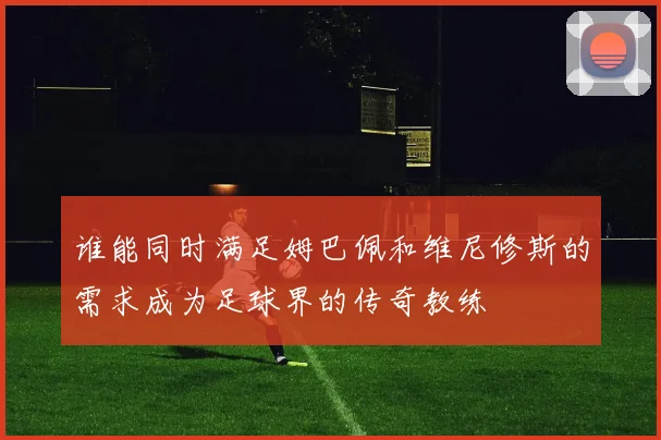 谁能同时满足姆巴佩和维尼修斯的需求成为足球界的传奇教练
